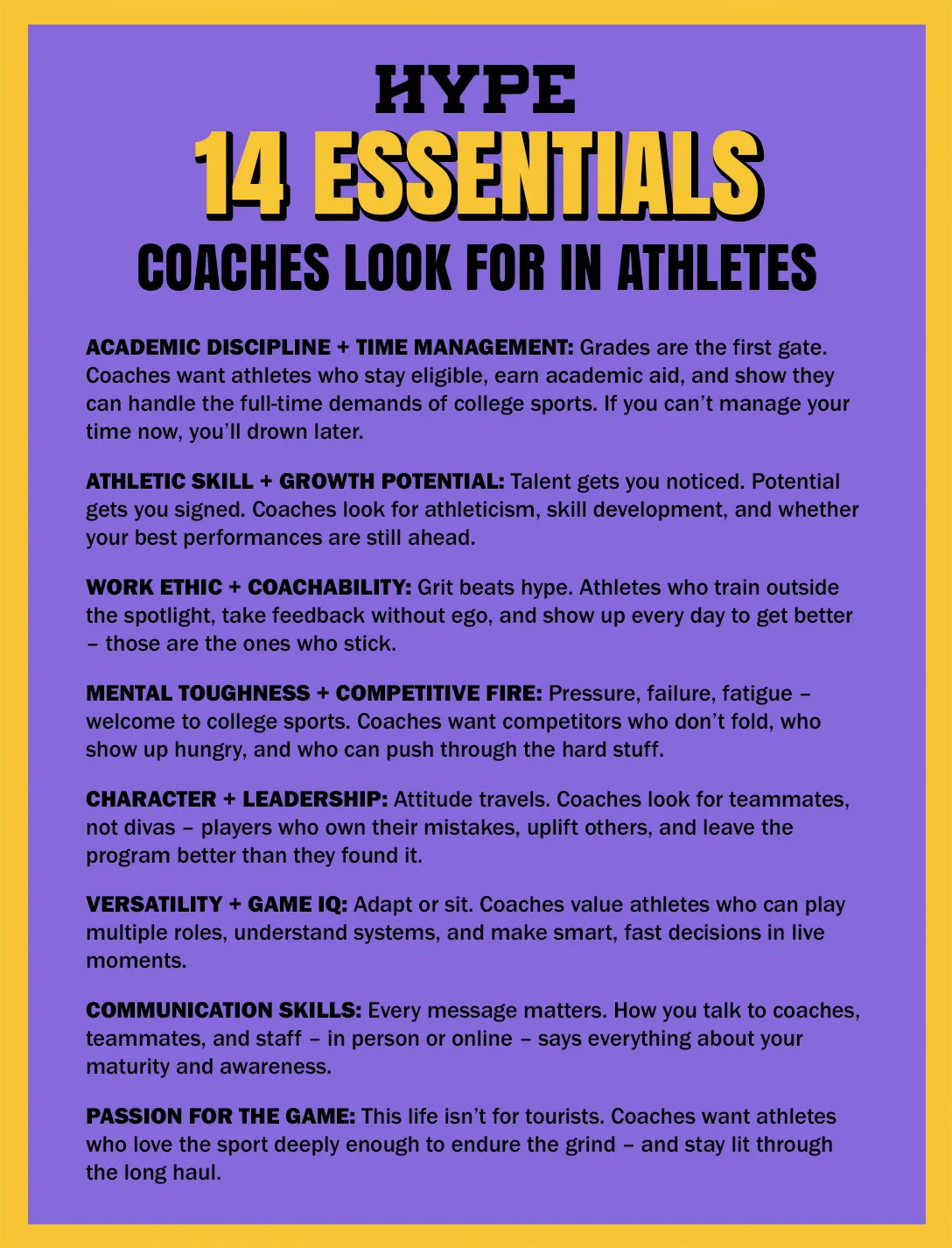 14 essentials that college coaches look for in student athletes: Academic Discipline + Time Management: Grades are the first gate. Coaches want athletes who stay eligible, earn academic aid, and show they can handle the full-time demands of college sports. If you can’t manage your time now, you’ll drown later. Athletic Skill + Growth Potential: Talent gets you noticed. Potential gets you signed. Coaches look for athleticism, skill development, and whether your best performances are still ahead. Work Ethic + Coachability: Grit beats hype. Athletes who train outside the spotlight, take feedback without ego, and show up every day to get better – those are the ones who stick. Mental Toughness + Competitive Fire: Pressure, failure, fatigue – welcome to college sports. Coaches want competitors who don’t fold, who show up hungry, and who can push through the hard stuff. Character + Leadership: Attitude travels. Coaches look for teammates, not divas – players who own their mistakes, uplift others, and leave the program better than they found it. Versatility + Game IQ: Adapt or sit. Coaches value athletes who can play multiple roles, understand systems, and make smart, fast decisions in live moments. Communication Skills: Every message matters. How you talk to coaches, teammates, and staff – in person or online – says everything about your maturity and awareness. Passion For The Game: This life isn’t for tourists. Coaches want athletes who love the sport deeply enough to endure the grind – and stay lit through the long haul.