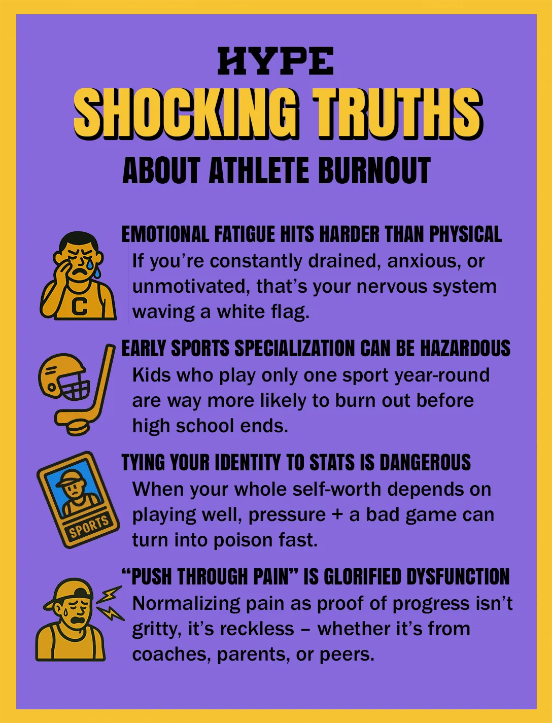 Shocking truths about athlete burnout: Emotional fatigue hits harder than physical. If you’re constantly drained, anxious, or unmotivated, that’s your nervous system waving a white flag. Early sports specialization can be hazardous. Kids who play only one sport year-round are way more likely to burn out before high school ends. Tying your identity to stats is dangerous. When your whole self-worth depends on playing well, pressure + a bad game can turn into poison fast. “Push through pain” is glorified dysfunction. Normalizing pain as proof of progress isn’t gritty, it’s reckless – whether it’s from coaches, parents, or peers.